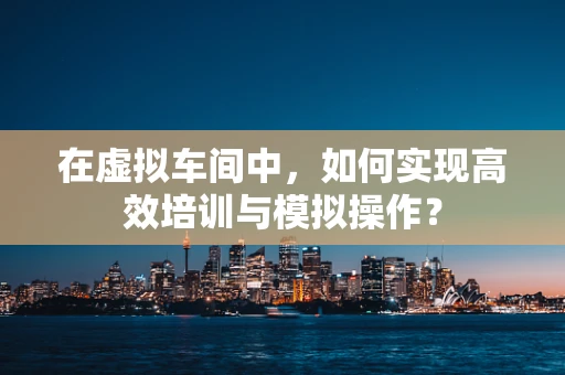 在虚拟车间中，如何实现高效培训与模拟操作？