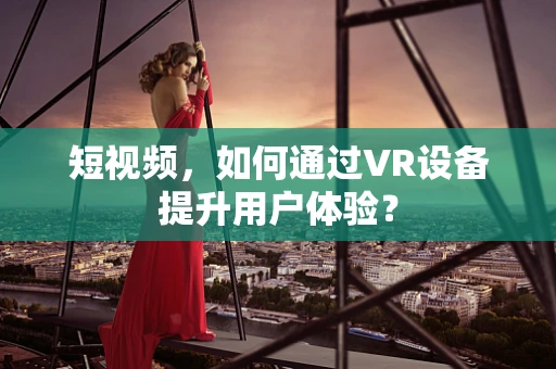 短视频，如何通过VR设备提升用户体验？