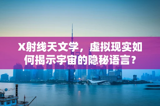 X射线天文学，虚拟现实如何揭示宇宙的隐秘语言？