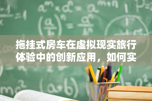 拖挂式房车在虚拟现实旅行体验中的创新应用，如何实现无缝沉浸？