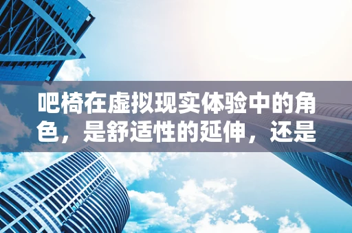吧椅在虚拟现实体验中的角色，是舒适性的延伸，还是沉浸感的绊脚石？