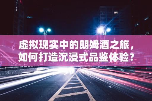 虚拟现实中的朗姆酒之旅，如何打造沉浸式品鉴体验？