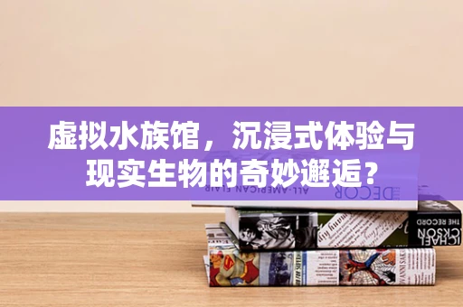 虚拟水族馆，沉浸式体验与现实生物的奇妙邂逅？