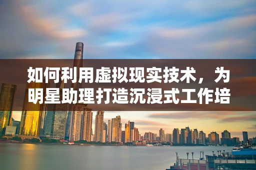 如何利用虚拟现实技术，为明星助理打造沉浸式工作培训？