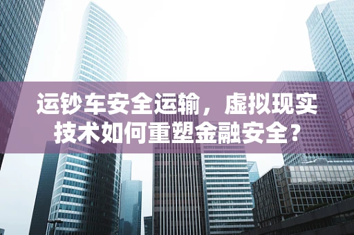 运钞车安全运输，虚拟现实技术如何重塑金融安全？