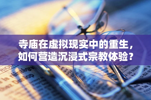 寺庙在虚拟现实中的重生，如何营造沉浸式宗教体验？