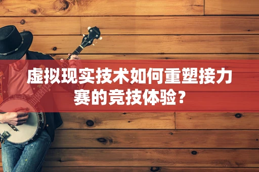 虚拟现实技术如何重塑接力赛的竞技体验？