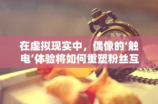 在虚拟现实中，偶像的‘触电’体验将如何重塑粉丝互动？