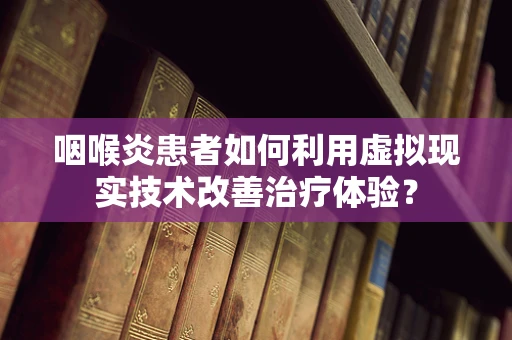 咽喉炎患者如何利用虚拟现实技术改善治疗体验？