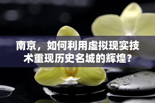 南京，如何利用虚拟现实技术重现历史名城的辉煌？
