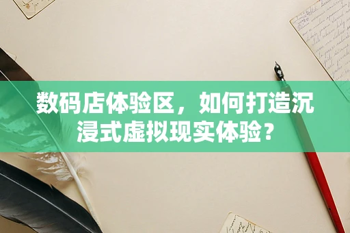 数码店体验区，如何打造沉浸式虚拟现实体验？