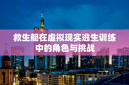 救生艇在虚拟现实逃生训练中的角色与挑战
