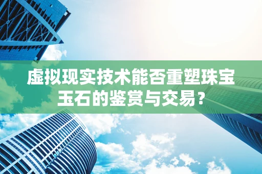 虚拟现实技术能否重塑珠宝玉石的鉴赏与交易？