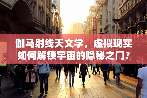 伽马射线天文学，虚拟现实如何解锁宇宙的隐秘之门？