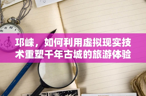 邛崃，如何利用虚拟现实技术重塑千年古城的旅游体验？