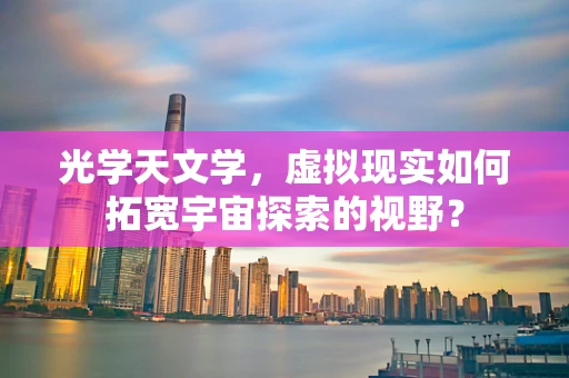 光学天文学，虚拟现实如何拓宽宇宙探索的视野？