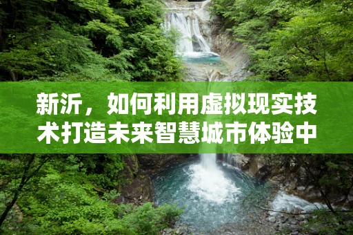 新沂，如何利用虚拟现实技术打造未来智慧城市体验中心？