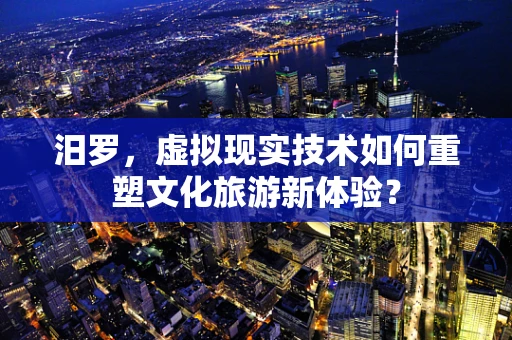汨罗，虚拟现实技术如何重塑文化旅游新体验？