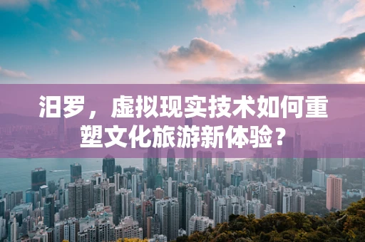 汨罗，虚拟现实技术如何重塑文化旅游新体验？