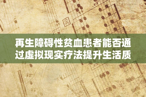 再生障碍性贫血患者能否通过虚拟现实疗法提升生活质量？