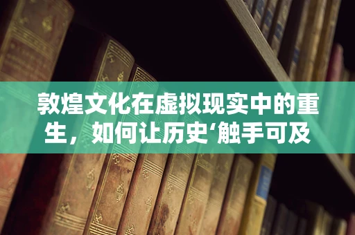 敦煌文化在虚拟现实中的重生，如何让历史‘触手可及’？