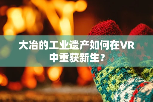 大冶的工业遗产如何在VR中重获新生？