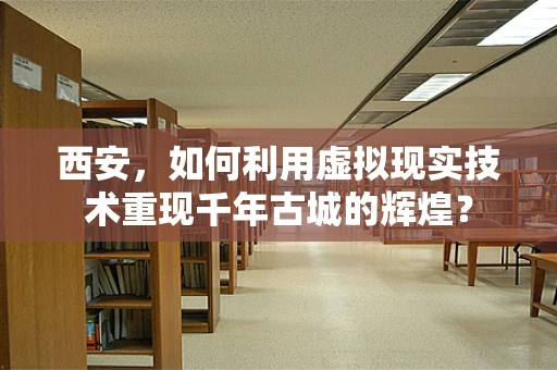 西安，如何利用虚拟现实技术重现千年古城的辉煌？