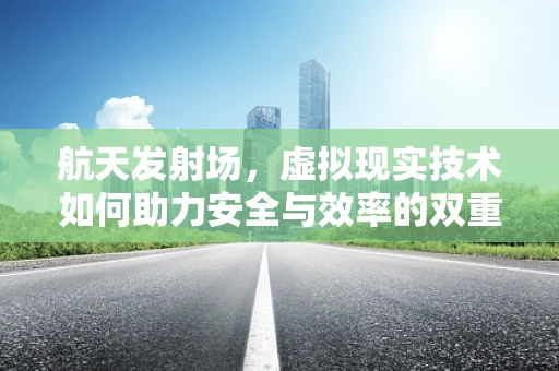 航天发射场，虚拟现实技术如何助力安全与效率的双重提升？