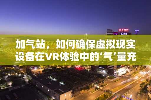 加气站，如何确保虚拟现实设备在VR体验中的‘气’量充足？