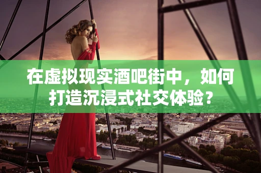 在虚拟现实酒吧街中，如何打造沉浸式社交体验？