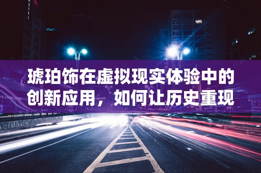 琥珀饰在虚拟现实体验中的创新应用，如何让历史重现于光影之间？