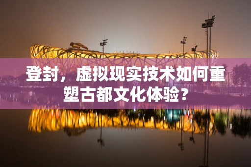 登封，虚拟现实技术如何重塑古都文化体验？