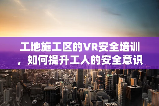 工地施工区的VR安全培训，如何提升工人的安全意识与技能？