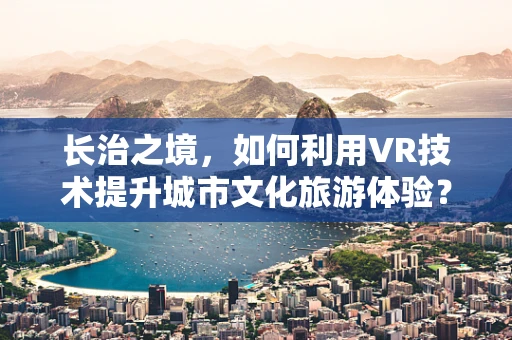 长治之境，如何利用VR技术提升城市文化旅游体验？