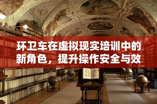 环卫车在虚拟现实培训中的新角色，提升操作安全与效率的未来趋势？