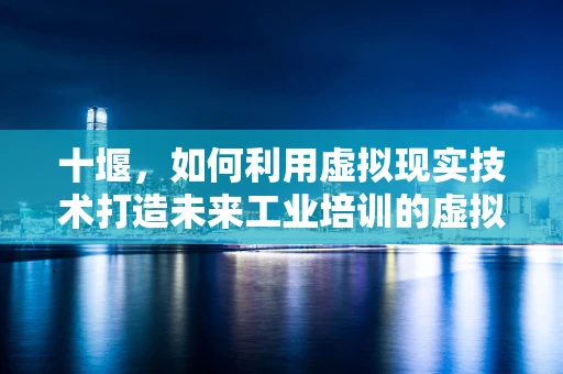 十堰，如何利用虚拟现实技术打造未来工业培训的虚拟车间？