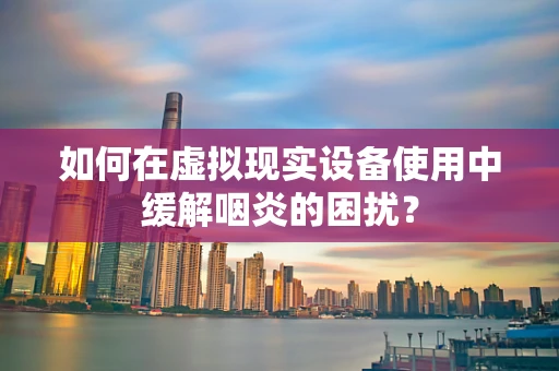 如何在虚拟现实设备使用中缓解咽炎的困扰？