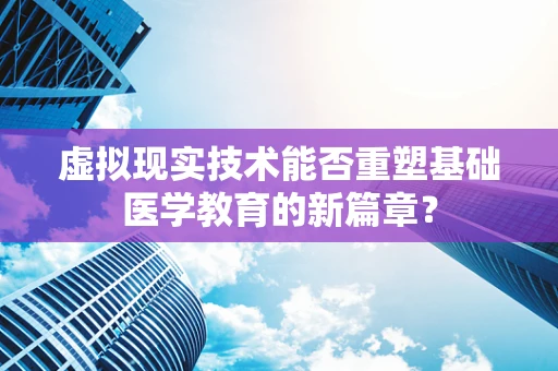 虚拟现实技术能否重塑基础医学教育的新篇章？