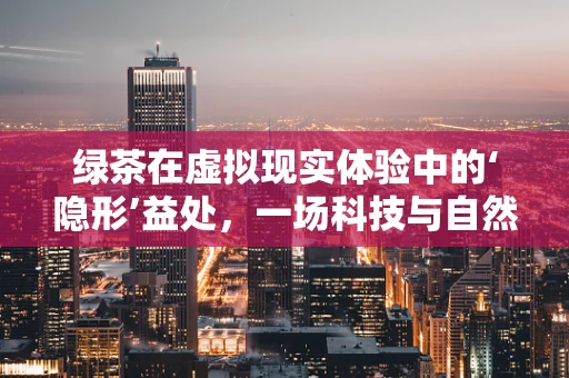 绿茶在虚拟现实体验中的‘隐形’益处，一场科技与自然的奇妙融合