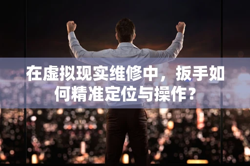 在虚拟现实维修中，扳手如何精准定位与操作？