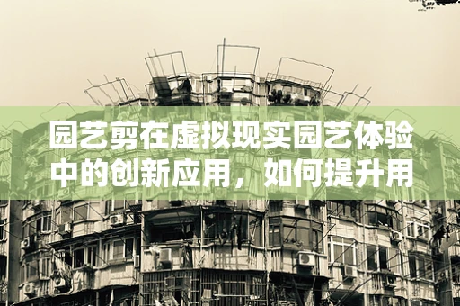 园艺剪在虚拟现实园艺体验中的创新应用，如何提升用户体验？