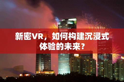 新密VR，如何构建沉浸式体验的未来？