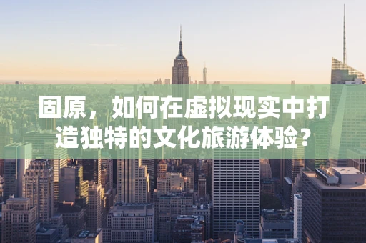 固原，如何在虚拟现实中打造独特的文化旅游体验？