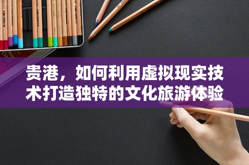 贵港，如何利用虚拟现实技术打造独特的文化旅游体验？