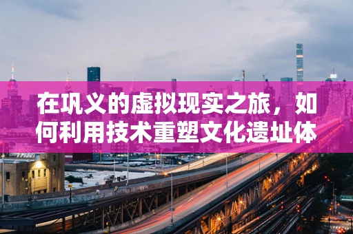 在巩义的虚拟现实之旅，如何利用技术重塑文化遗址体验？