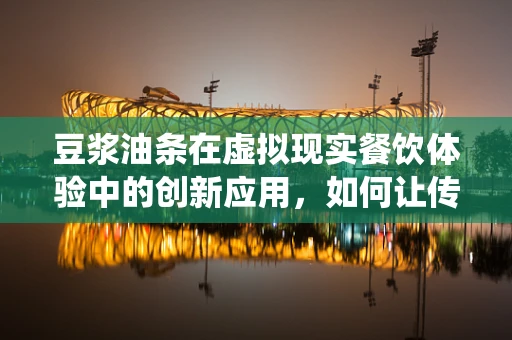 豆浆油条在虚拟现实餐饮体验中的创新应用，如何让传统早餐焕发新活力？