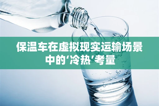保温车在虚拟现实运输场景中的‘冷热’考量