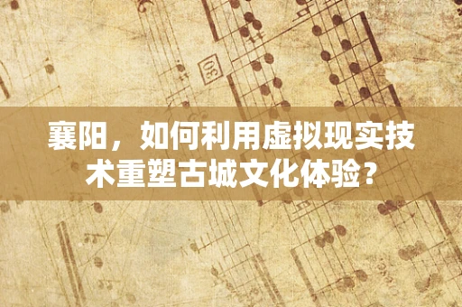 襄阳，如何利用虚拟现实技术重塑古城文化体验？