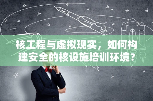核工程与虚拟现实，如何构建安全的核设施培训环境？