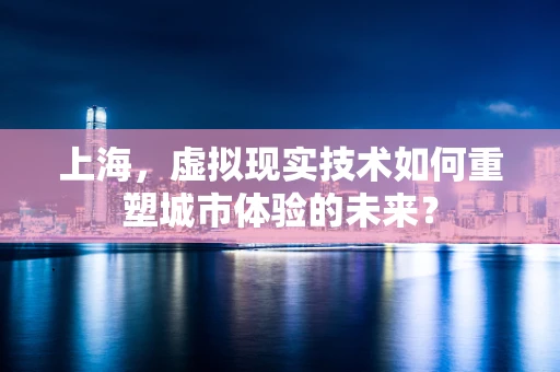 上海，虚拟现实技术如何重塑城市体验的未来？